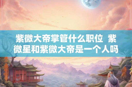 紫微大帝掌管什么职位 紫微星和紫微大帝是一个人吗 紫微大帝掌管什么职位 紫微星和紫微大帝是一个人吗