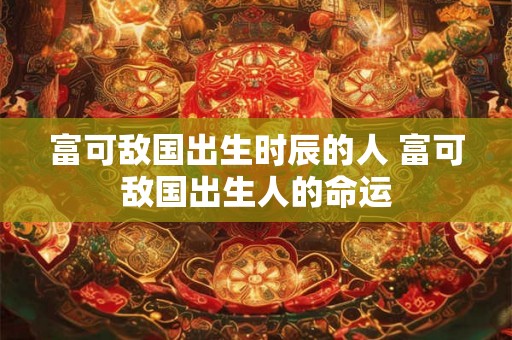 富可敌国出生时辰的人 富可敌国出生人的命运