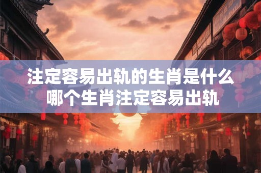 注定容易出轨的生肖是什么 哪个生肖注定容易出轨 注定容易出轨的生肖是什么 哪个生肖注定容易出轨