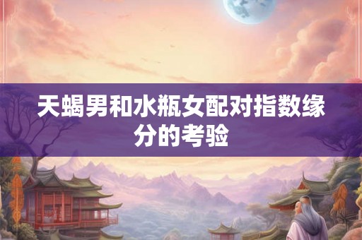 天蝎男和水瓶女配对指数缘分的考验