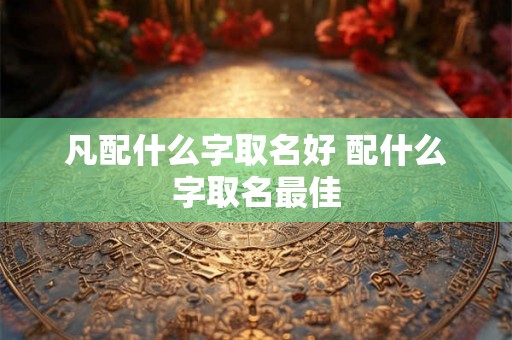 凡配什么字取名好 配什么字取名最佳 凡配什么字取名好 配什么字取名最佳