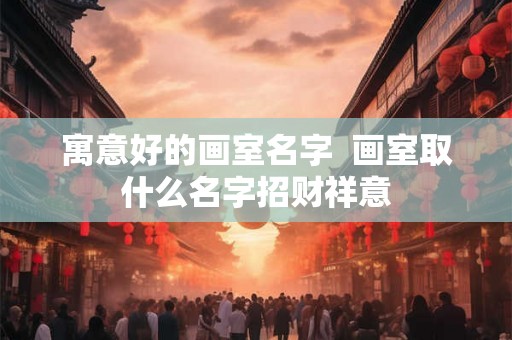 寓意好的画室名字  画室取什么名字招财祥意
