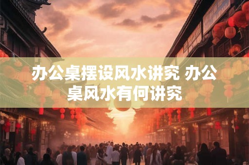 办公桌摆设风水讲究 办公桌风水有何讲究 办公桌摆设风水讲究 办公桌风水有何讲究