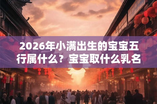 2026年小满出生的宝宝五行属什么？宝宝取什么乳名小名好？