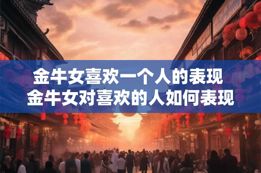 金牛女喜欢一个人的表现 金牛女对喜欢的人如何表现