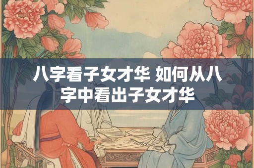 八字看子女才华 如何从八字中看出子女才华