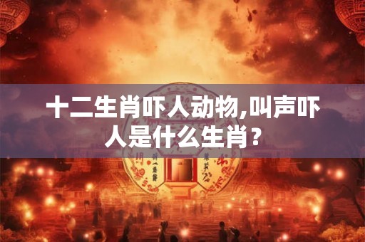 十二生肖吓人动物,叫声吓人是什么生肖? 十二生肖吓人动物,叫声吓人是什么生肖?
