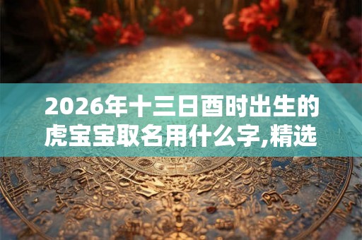 2026年十三日酉时出生的虎宝宝取名用什么字,精选参考