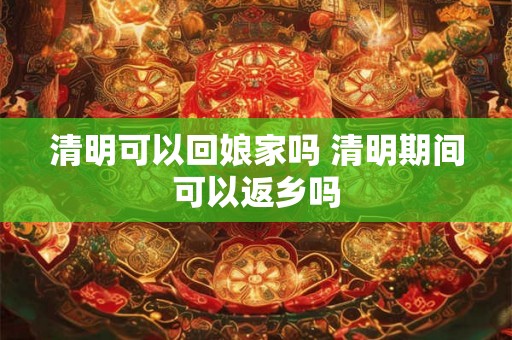 清明可以回娘家吗 清明期间可以返乡吗