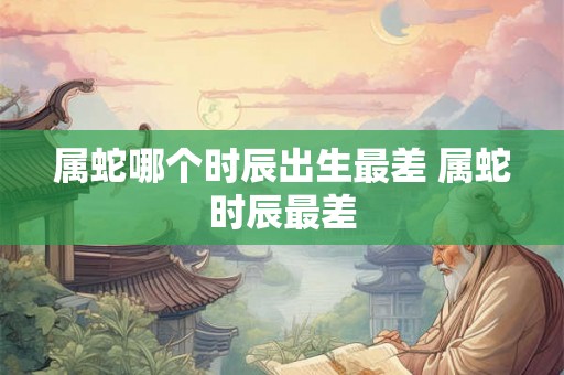 属蛇哪个时辰出生最差 属蛇时辰最差