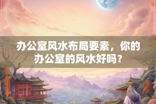 办公室风水布局要素，你的办公室的风水好吗？