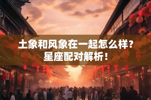土象和风象在一起怎么样？星座配对解析！