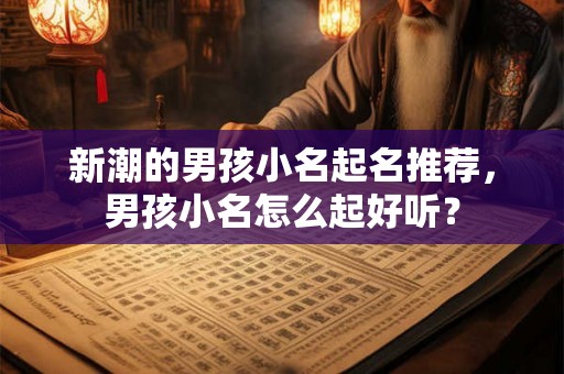 新潮的男孩小名起名推荐，男孩小名怎么起好听？