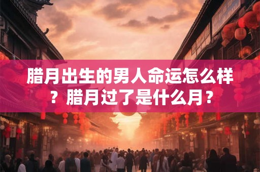 腊月出生的男人命运怎么样？腊月过了是什么月？