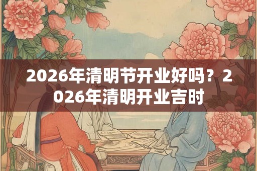 2026年清明节开业好吗？2026年清明开业吉时