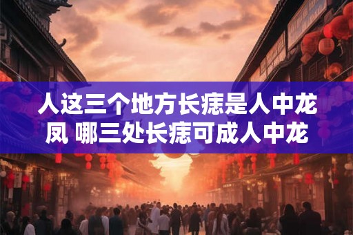 人这三个地方长痣是人中龙凤 哪三处长痣可成人中龙凤