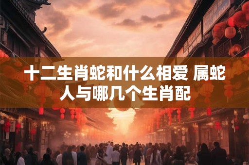 十二生肖蛇和什么相爱 属蛇人与哪几个生肖配