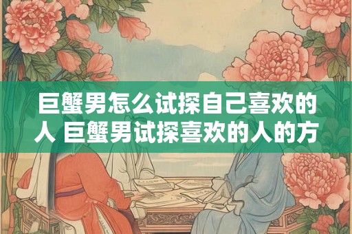 巨蟹男怎么试探自己喜欢的人 巨蟹男试探喜欢的人的方法