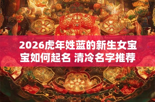 2026虎年姓蓝的新生女宝宝如何起名 清冷名字推荐 2026虎年姓蓝的新生女宝宝如何起名 清冷名字推荐