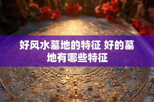 好风水墓地的特征 好的墓地有哪些特征
