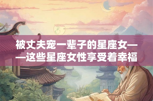 被丈夫宠一辈子的星座女——这些星座女性享受着幸福婚姻的祝福 被丈夫宠一辈子的星座女——这些星座女性享受着幸福婚姻的祝福