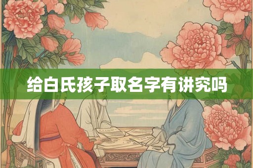 给白氏孩子取名字有讲究吗 给白氏孩子取名字有讲究吗