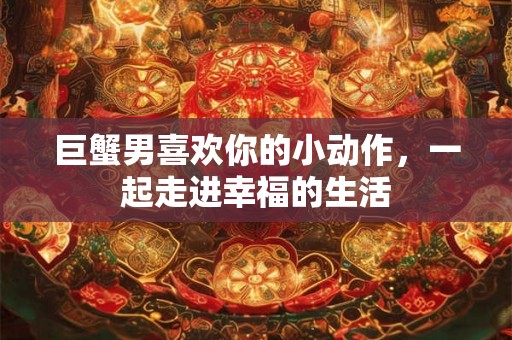 巨蟹男喜欢你的小动作，一起走进幸福的生活