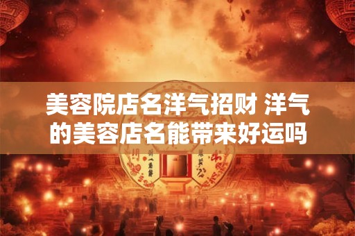 美容院店名洋气招财 洋气的美容店名能带来好运吗