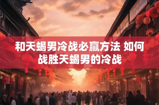 和天蝎男冷战必赢方法 如何战胜天蝎男的冷战