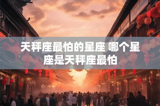 天秤座最怕的星座 哪个星座是天秤座最怕