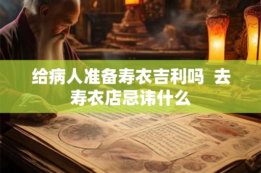 给病人准备寿衣吉利吗  去寿衣店忌讳什么