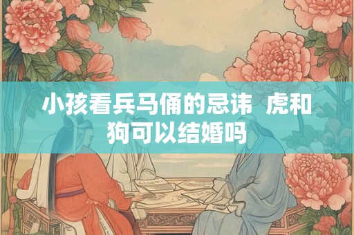 小孩看兵马俑的忌讳  虎和狗可以结婚吗