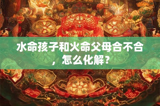 水命孩子和火命父母合不合，怎么化解？