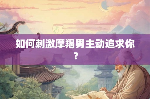 如何刺激摩羯男主动追求你? 如何刺激摩羯男主动追求你?