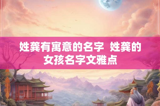 姓龚有寓意的名字 姓龚的女孩名字文雅点 姓龚有寓意的名字 姓龚的女孩名字文雅点