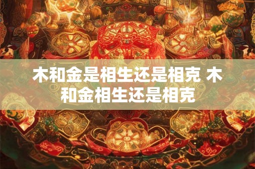 木和金是相生还是相克 木和金相生还是相克 木和金是相生还是相克 木和金相生还是相克