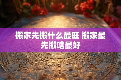 搬家先搬什么最旺 搬家最先搬啥最好