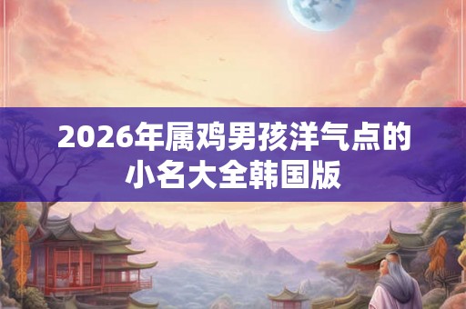 2026年属鸡男孩洋气点的小名大全韩国版