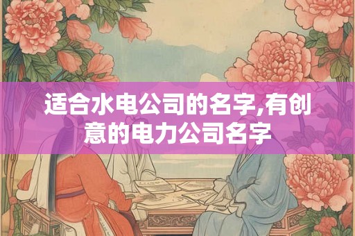 适合水电公司的名字,有创意的电力公司名字 适合水电公司的名字,有创意的电力公司名字