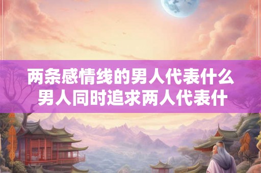 两条感情线的男人代表什么 男人同时追求两人代表什么 两条感情线的男人代表什么 男人同时追求两人代表什么