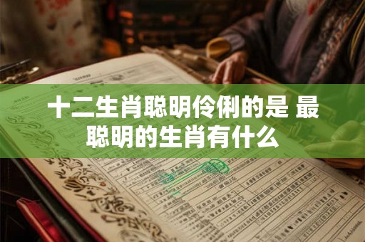 十二生肖聪明伶俐的是 最聪明的生肖有什么