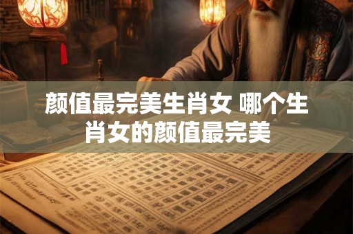 颜值最完美生肖女 哪个生肖女的颜值最完美 颜值最完美生肖女 哪个生肖女的颜值最完美
