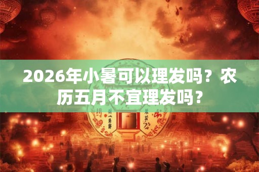 2026年小暑可以理发吗？农历五月不宜理发吗？