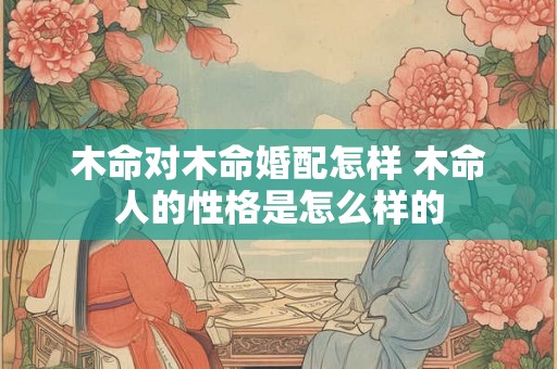 木命对木命婚配怎样 木命人的性格是怎么样的 木命对木命婚配怎样 木命人的性格是怎么样的