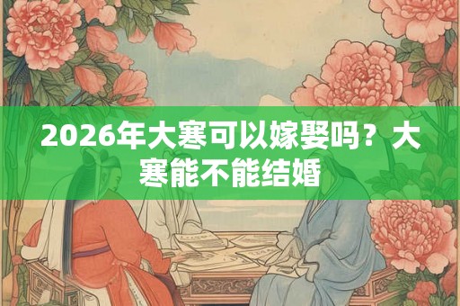 2026年大寒可以嫁娶吗?大寒能不能结婚 2026年大寒可以嫁娶吗?大寒能不能结婚