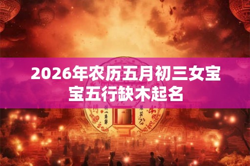 2026年农历五月初三女宝宝五行缺木起名