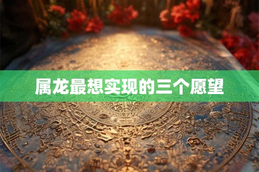 属龙最想实现的三个愿望 属龙最想实现的三个愿望