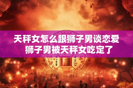 天秤女怎么跟狮子男谈恋爱 狮子男被天秤女吃定了 天秤女怎么跟狮子男谈恋爱 狮子男被天秤女吃定了