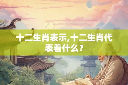 十二生肖表示,十二生肖代表着什么？