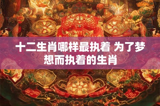 十二生肖哪样最执着 为了梦想而执着的生肖 十二生肖哪样最执着 为了梦想而执着的生肖
